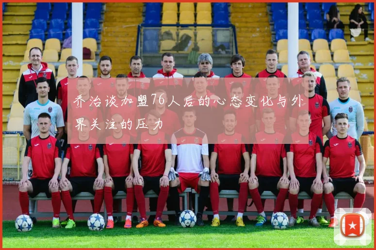 乔治谈加盟76人后的心态变化与外界关注的压力