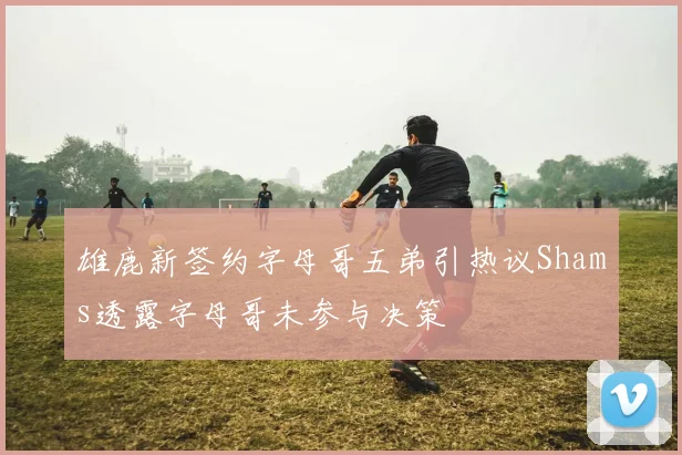 雄鹿新签约字母哥五弟引热议Shams透露字母哥未参与决策