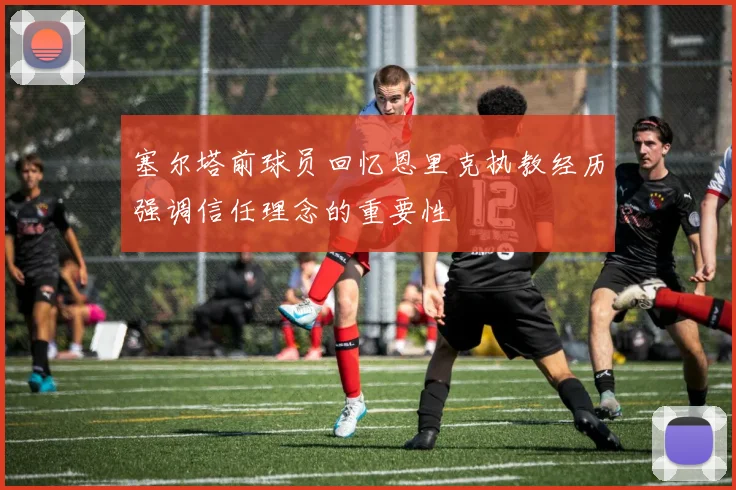 塞尔塔前球员回忆恩里克执教经历强调信任理念的重要性