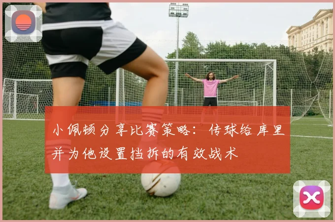 小佩顿分享比赛策略：传球给库里并为他设置挡拆的有效战术