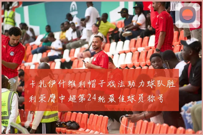 卡扎伊什维利帽子戏法助力球队胜利荣膺中超第24轮最佳球员称号