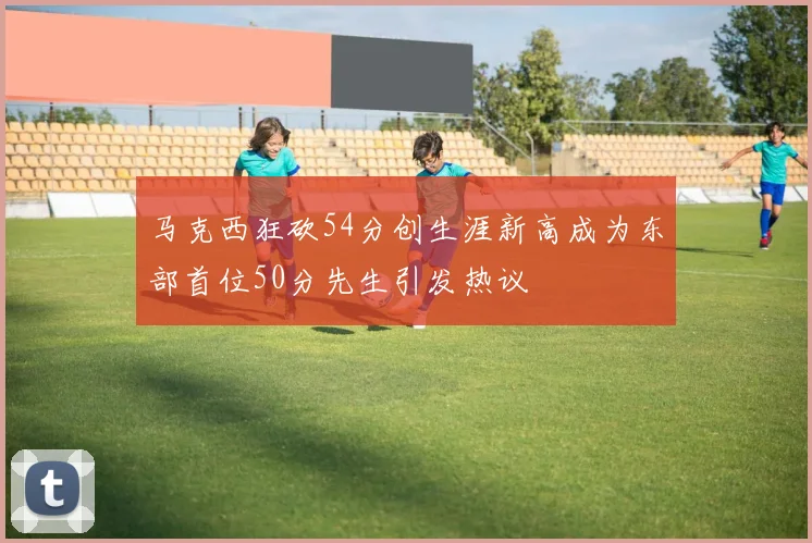 马克西狂砍54分创生涯新高成为东部首位50分先生引发热议