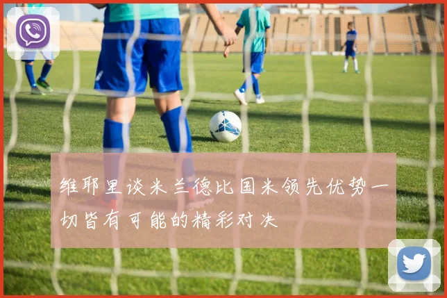 维耶里谈米兰德比国米领先优势一切皆有可能的精彩对决