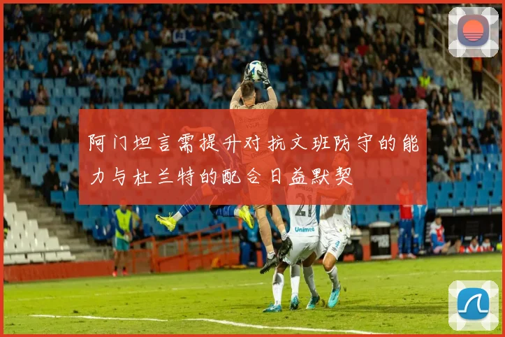 阿门坦言需提升对抗文班防守的能力与杜兰特的配合日益默契