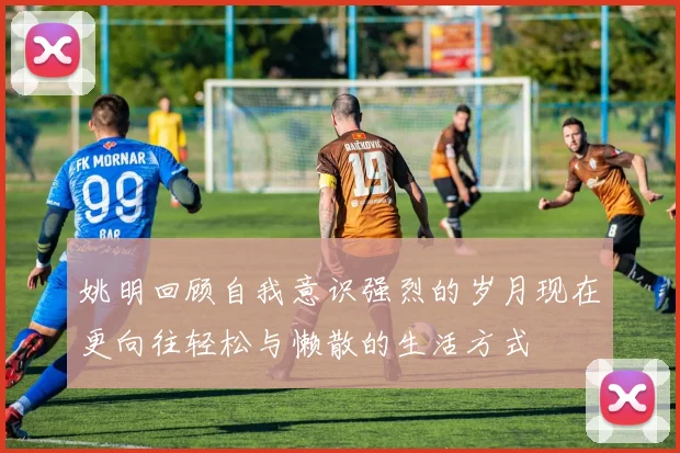 姚明回顾自我意识强烈的岁月现在更向往轻松与懒散的生活方式