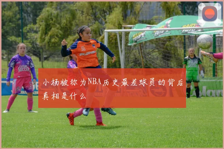小杨被称为NBA历史最差球员的背后真相是什么