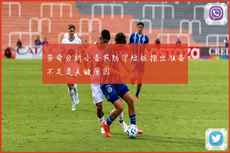 芬奇分析小香农防守短板指出准备不足是关键原因