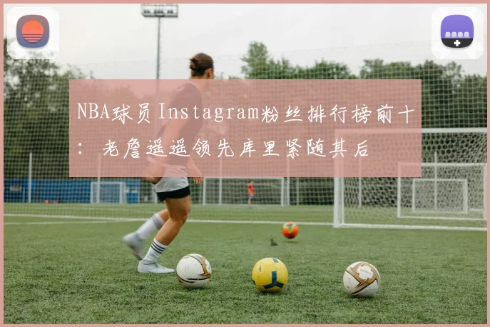 NBA球员Instagram粉丝排行榜前十：老詹遥遥领先库里紧随其后