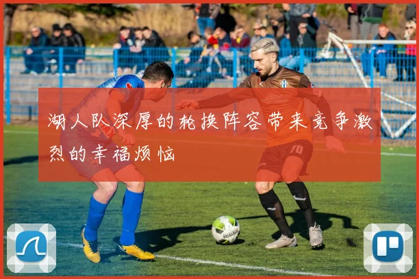 湖人队深厚的轮换阵容带来竞争激烈的幸福烦恼