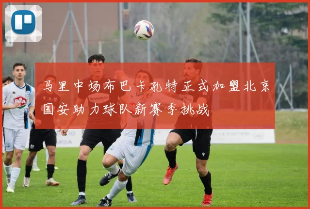 马里中场布巴卡孔特正式加盟北京国安助力球队新赛季挑战