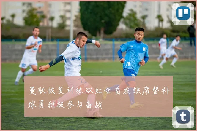 曼联恢复训练双红会首发缺席替补球员积极参与备战