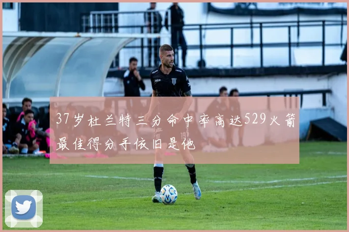 37岁杜兰特三分命中率高达529火箭最佳得分手依旧是他