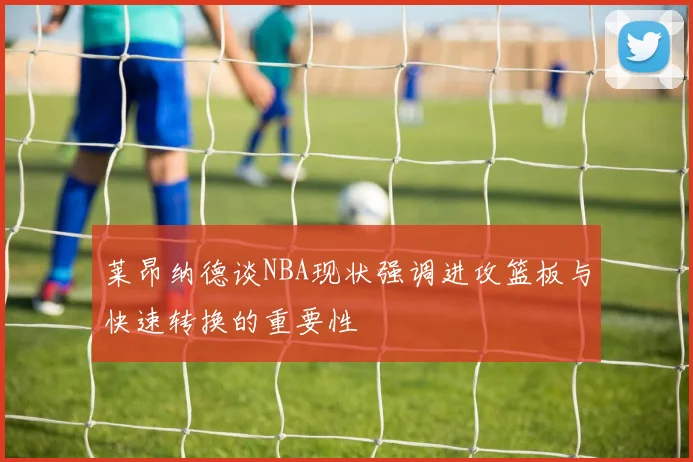 莱昂纳德谈NBA现状强调进攻篮板与快速转换的重要性