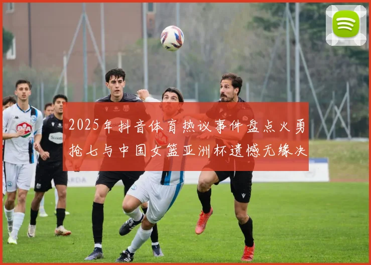 2025年抖音体育热议事件盘点火勇抢七与中国女篮亚洲杯遗憾无缘决赛