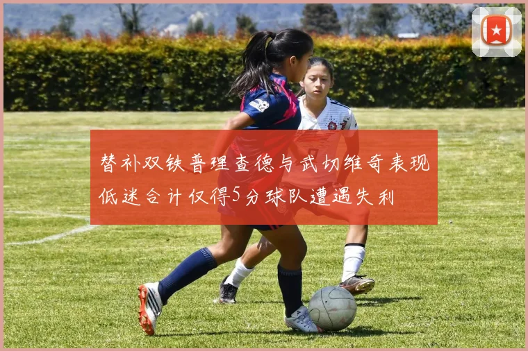 替补双铁普理查德与武切维奇表现低迷合计仅得5分球队遭遇失利