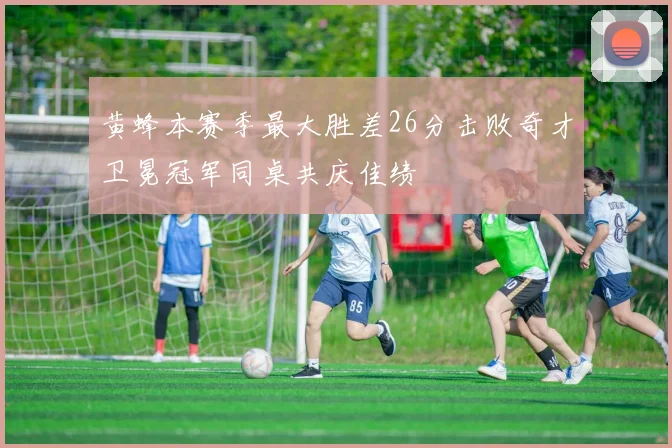 黄蜂本赛季最大胜差26分击败奇才卫冕冠军同桌共庆佳绩