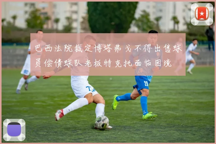 巴西法院裁定博塔弗戈不得出售球员偿债球队老板特克托面临困境