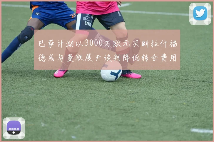 巴萨计划以3000万欧元买断拉什福德或与曼联展开谈判降低转会费用