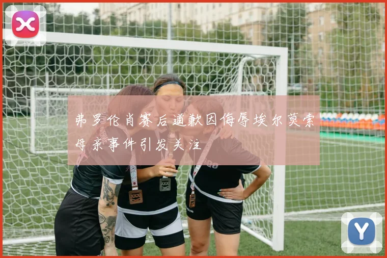 弗罗伦肖赛后道歉因侮辱埃尔莫索母亲事件引发关注