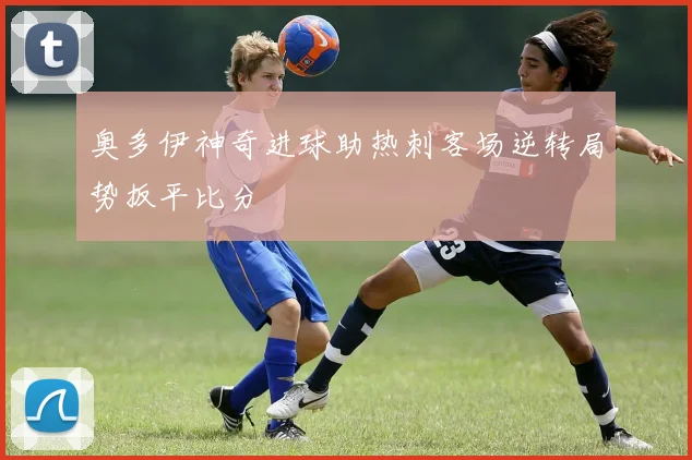 奥多伊神奇进球助热刺客场逆转局势扳平比分
