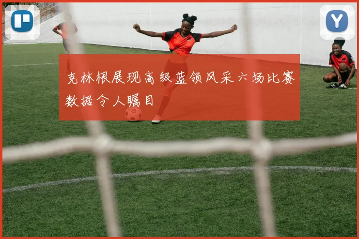 克林根展现高级蓝领风采六场比赛数据令人瞩目
